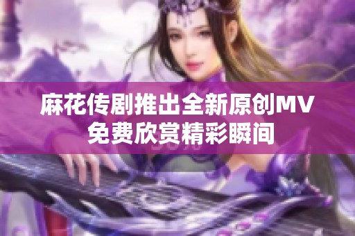 麻花传剧推出全新原创MV 免费欣赏精彩瞬间