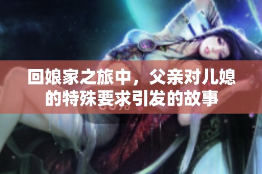 回娘家之旅中，父亲对儿媳的特殊要求引发的故事