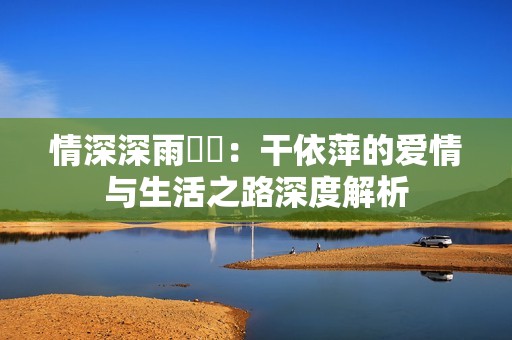 情深深雨濛濛：干依萍的爱情与生活之路深度解析