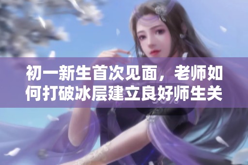 初一新生首次见面，老师如何打破冰层建立良好师生关系