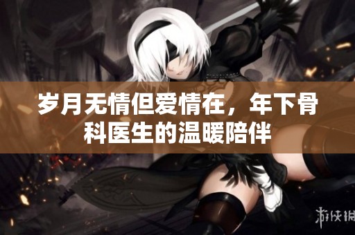 岁月无情但爱情在，年下骨科医生的温暖陪伴