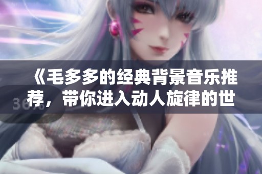 《毛多多的经典背景音乐推荐，带你进入动人旋律的世界》