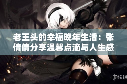 老王头的幸福晚年生活：张倩倩分享温馨点滴与人生感悟