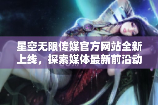 星空无限传媒官方网站全新上线，探索媒体最新前沿动态