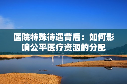 医院特殊待遇背后：如何影响公平医疗资源的分配