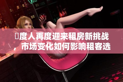 卬度人再度迎来租房新挑战，市场变化如何影响租客选择