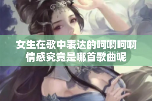 女生在歌中表达的呵啊呵啊情感究竟是哪首歌曲呢
