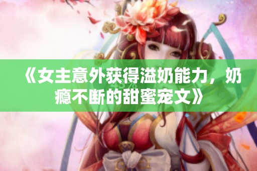 《女主意外获得溢奶能力，奶瘾不断的甜蜜宠文》