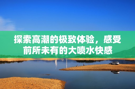 探索高潮的极致体验，感受前所未有的大喷水快感
