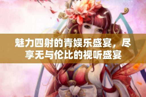 魅力四射的青娱乐盛宴，尽享无与伦比的视听盛宴