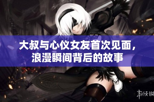 大叔与心仪女友首次见面，浪漫瞬间背后的故事