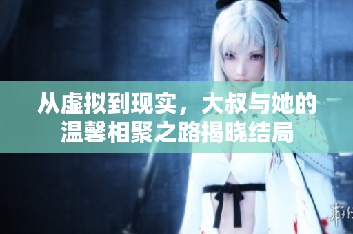从虚拟到现实，大叔与她的温馨相聚之路揭晓结局