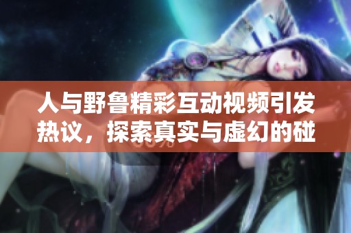 人与野鲁精彩互动视频引发热议，探索真实与虚幻的碰撞