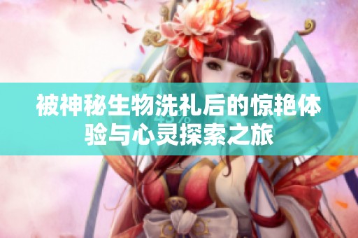 被神秘生物洗礼后的惊艳体验与心灵探索之旅