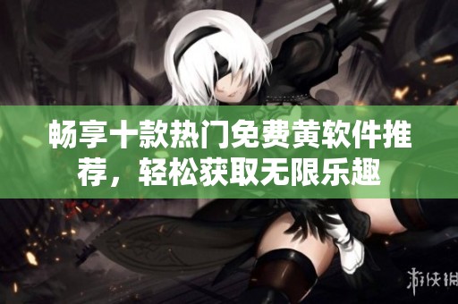 畅享十款热门免费黄软件推荐，轻松获取无限乐趣