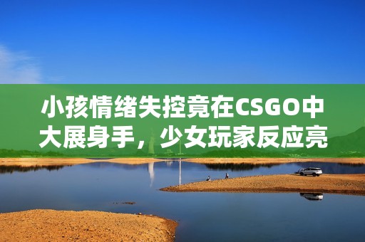 小孩情绪失控竟在CSGO中大展身手，少女玩家反应亮眼