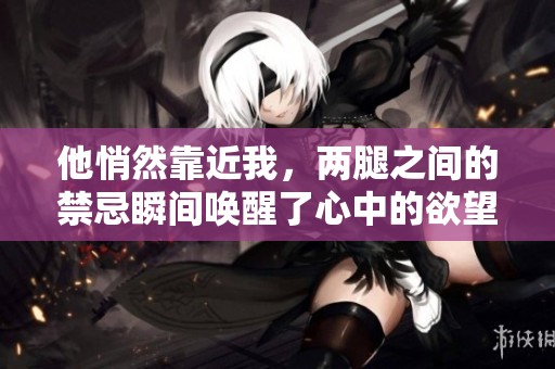 他悄然靠近我，两腿之间的禁忌瞬间唤醒了心中的欲望