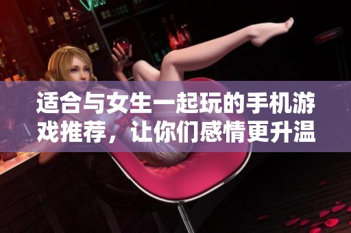 适合与女生一起玩的手机游戏推荐，让你们感情更升温