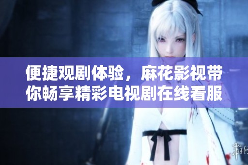 便捷观剧体验，麻花影视带你畅享精彩电视剧在线看服务