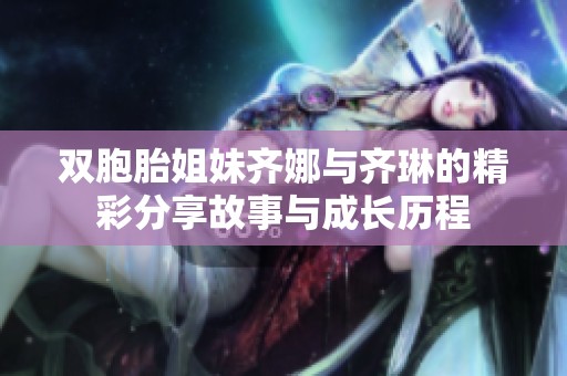 双胞胎姐妹齐娜与齐琳的精彩分享故事与成长历程