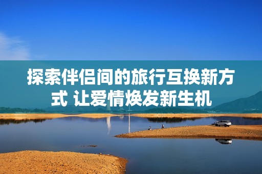 探索伴侣间的旅行互换新方式 让爱情焕发新生机