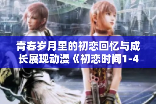 青春岁月里的初恋回忆与成长展现动漫《初恋时间1-4》