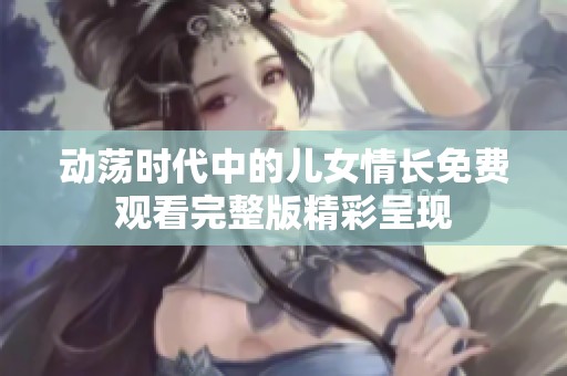 动荡时代中的儿女情长免费观看完整版精彩呈现