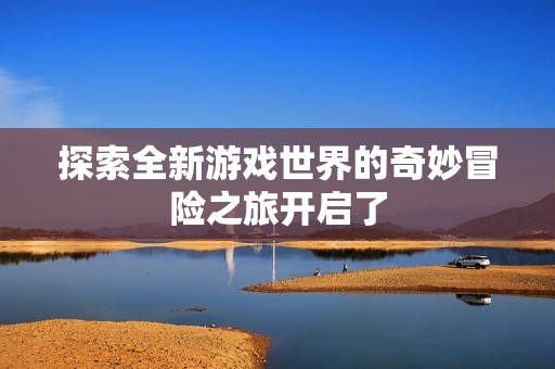 探索全新游戏世界的奇妙冒险之旅开启了