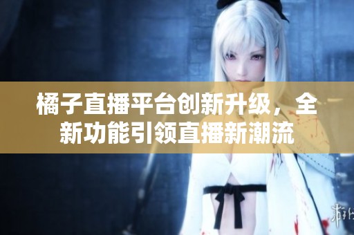 橘子直播平台创新升级，全新功能引领直播新潮流