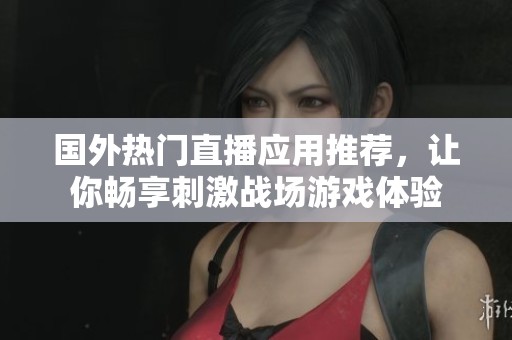 国外热门直播应用推荐，让你畅享刺激战场游戏体验