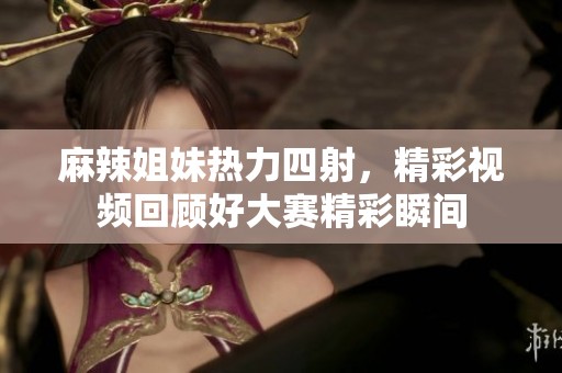 麻辣姐妹热力四射，精彩视频回顾好大赛精彩瞬间