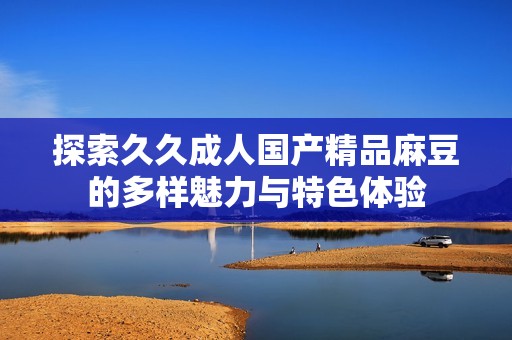 探索久久成人国产精品麻豆的多样魅力与特色体验
