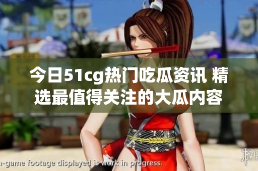 今日51cg热门吃瓜资讯 精选最值得关注的大瓜内容