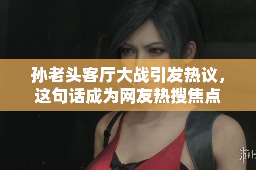 孙老头客厅大战引发热议，这句话成为网友热搜焦点