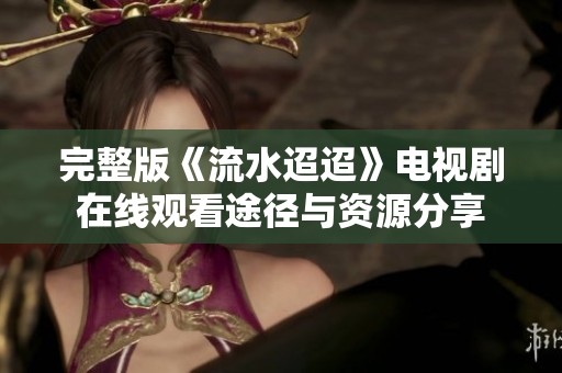 完整版《流水迢迢》电视剧在线观看途径与资源分享