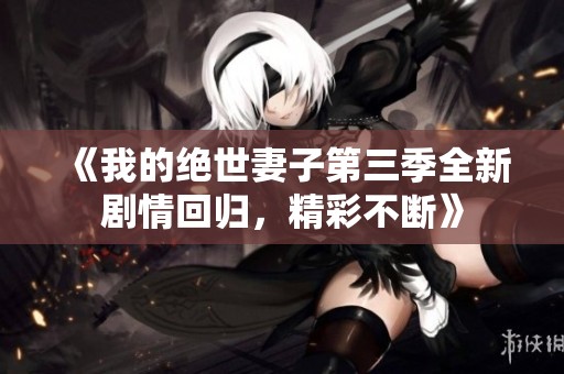 《我的绝世妻子第三季全新剧情回归，精彩不断》