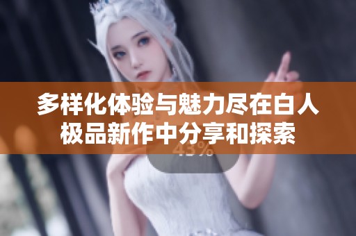 多样化体验与魅力尽在白人极品新作中分享和探索