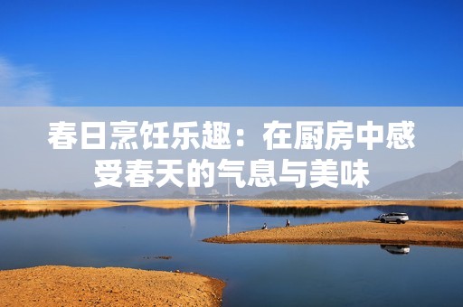 春日烹饪乐趣：在厨房中感受春天的气息与美味
