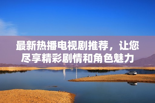 最新热播电视剧推荐，让您尽享精彩剧情和角色魅力