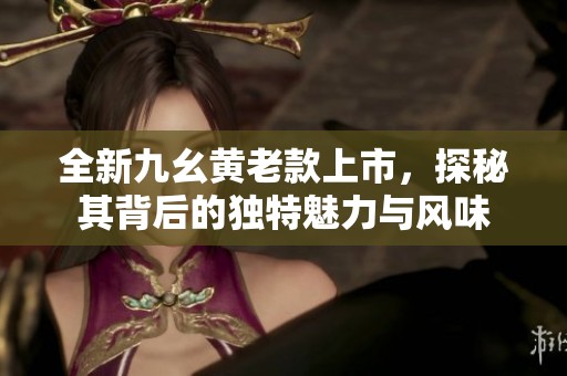 全新九幺黄老款上市，探秘其背后的独特魅力与风味