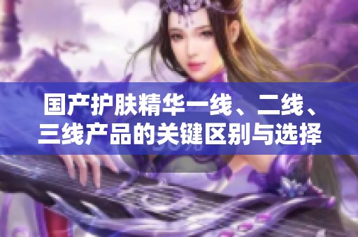 国产护肤精华一线、二线、三线产品的关键区别与选择指南