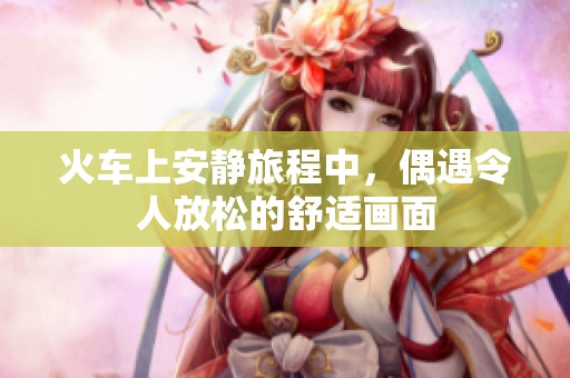 火车上安静旅程中，偶遇令人放松的舒适画面