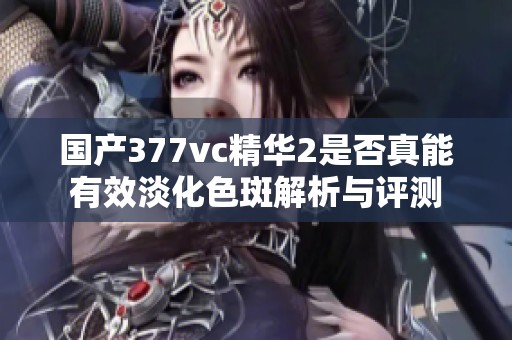 国产377vc精华2是否真能有效淡化色斑解析与评测