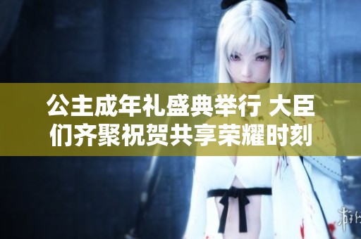 公主成年礼盛典举行 大臣们齐聚祝贺共享荣耀时刻