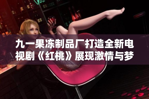 九一果冻制品厂打造全新电视剧《红桃》展现激情与梦想