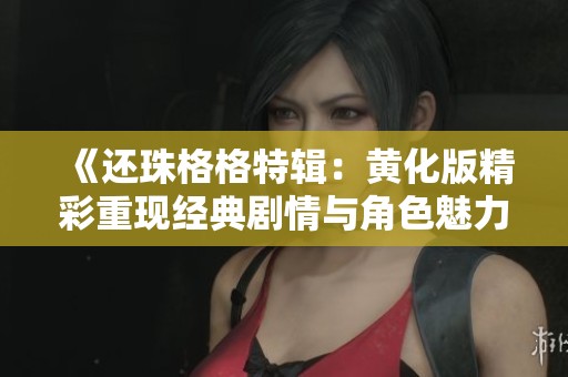 《还珠格格特辑：黄化版精彩重现经典剧情与角色魅力》