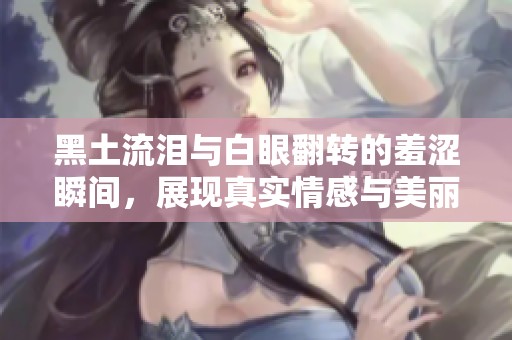 黑土流泪与白眼翻转的羞涩瞬间，展现真实情感与美丽尴尬