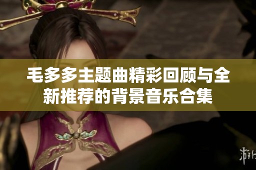 毛多多主题曲精彩回顾与全新推荐的背景音乐合集