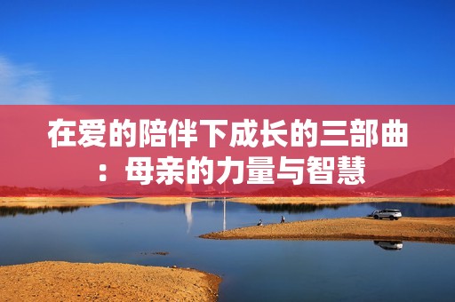 在爱的陪伴下成长的三部曲：母亲的力量与智慧