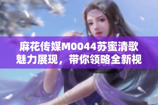 麻花传媒M0044苏蜜清歌魅力展现，带你领略全新视听盛宴